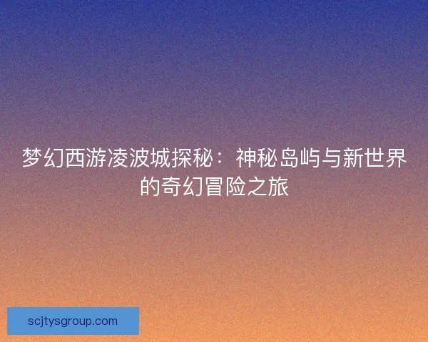 梦幻西游凌波城探秘：神秘岛屿与新世界的奇幻冒险之旅