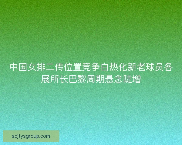 中国女排二传位置竞争白热化新老球员各展所长巴黎周期悬念陡增